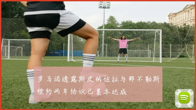 罗马诺透露斯皮纳佐拉与那不勒斯续约两年协议已基本达成