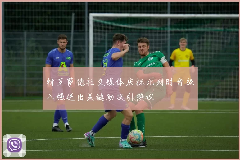 特罗萨德社交媒体庆祝比利时晋级八强送出关键助攻引热议