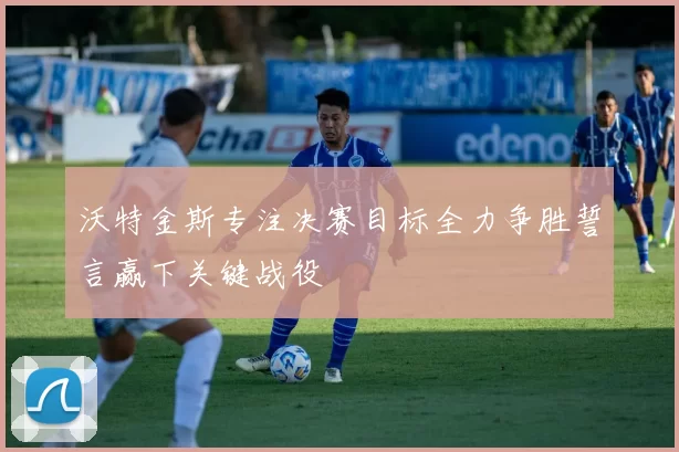 沃特金斯专注决赛目标全力争胜誓言赢下关键战役