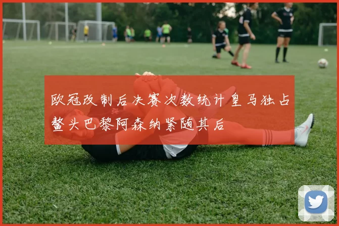 欧冠改制后决赛次数统计皇马独占鳌头巴黎阿森纳紧随其后