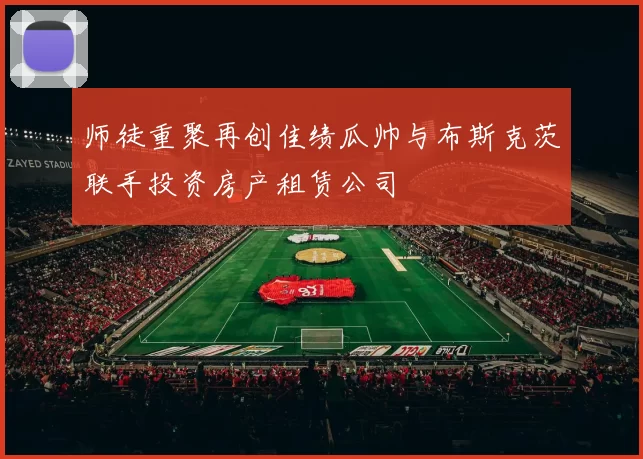 师徒重聚再创佳绩瓜帅与布斯克茨联手投资房产租赁公司
