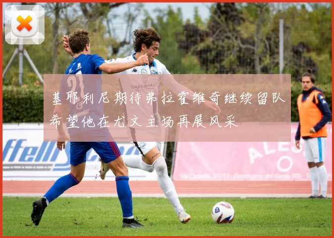 基耶利尼期待弗拉霍维奇继续留队希望他在尤文主场再展风采