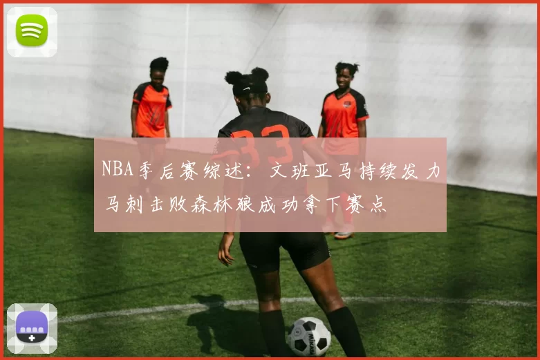NBA季后赛综述：文班亚马持续发力马刺击败森林狼成功拿下赛点
