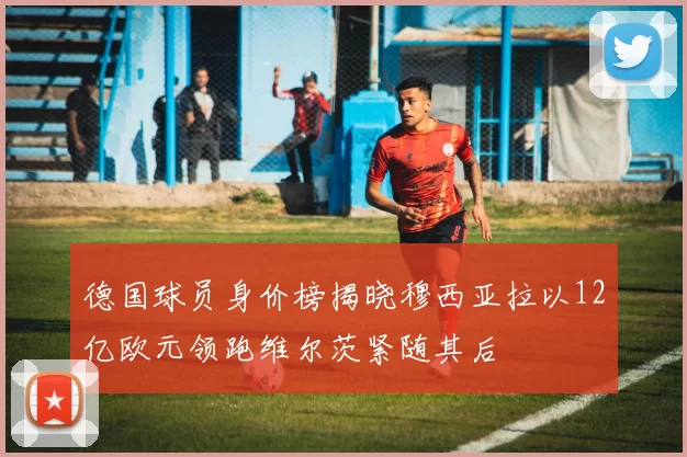 德国球员身价榜揭晓穆西亚拉以12亿欧元领跑维尔茨紧随其后