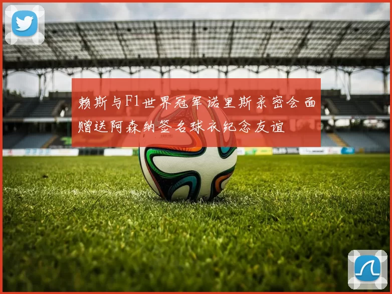 赖斯与F1世界冠军诺里斯亲密会面赠送阿森纳签名球衣纪念友谊