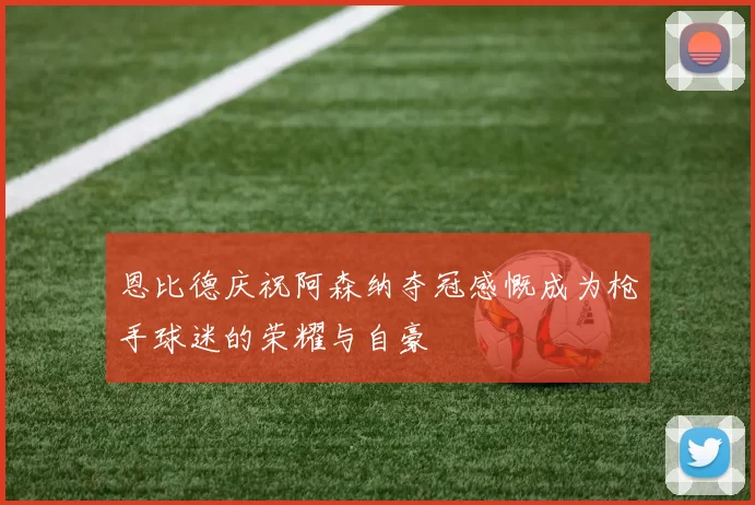 恩比德庆祝阿森纳夺冠感慨成为枪手球迷的荣耀与自豪