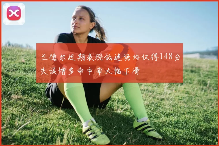 兰德尔近期表现低迷场均仅得148分失误增多命中率大幅下滑
