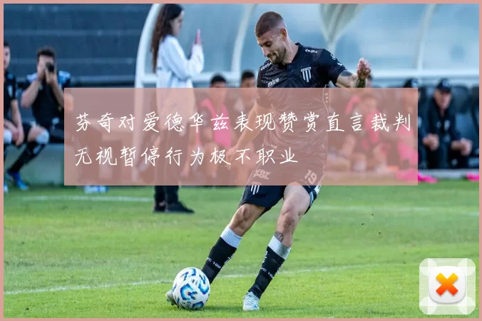 芬奇对爱德华兹表现赞赏直言裁判无视暂停行为极不职业
