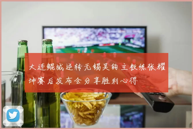 大连鲲城逆转无锡吴钩主教练张耀坤赛后发布会分享胜利心得
