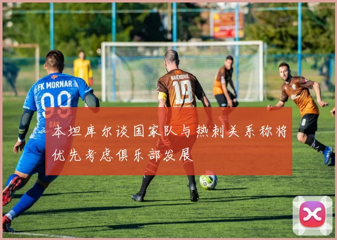 本坦库尔谈国家队与热刺关系称将优先考虑俱乐部发展