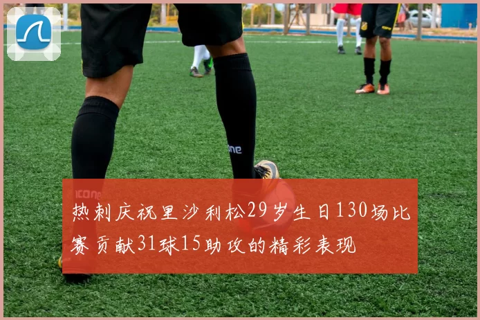 热刺庆祝里沙利松29岁生日130场比赛贡献31球15助攻的精彩表现
