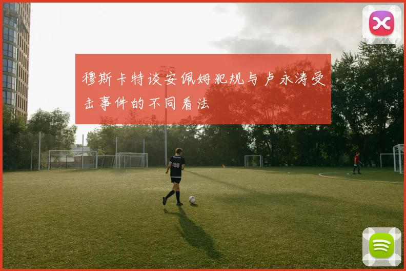 穆斯卡特谈安佩姆犯规与卢永涛受击事件的不同看法