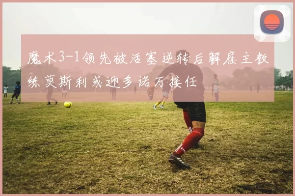 魔术3-1领先被活塞逆转后解雇主教练莫斯利或迎多诺万接任