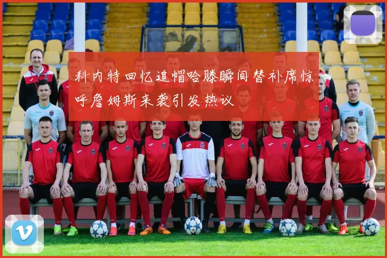 科内特回忆追帽哈滕瞬间替补席惊呼詹姆斯来袭引发热议